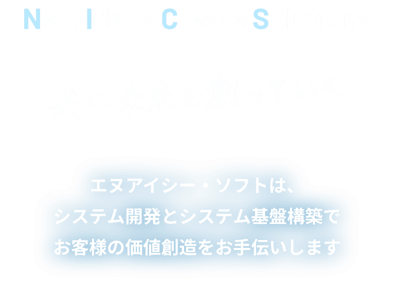 New Ideas Create Solutions 共に未来を創っていく エヌアイシー・ソフトは、システム開発とシステム基盤構築でお客様の価値創造をお手伝いします